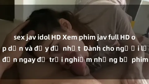 sex jav idol HD Xem phim jav full HD online miễn phí - Hấp dẫn và đầy đủ nhất  Dành cho người lớn, đến ngay để trải nghiệm những bộ phim hấp dẫn và hấp dẫn.