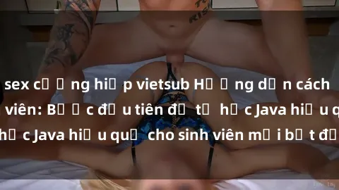 sex cưỡng hiếp vietsub Hướng dẫn cách học Java cho sinh viên: Bước đầu tiên để tự học Java hiệu quả cho sinh viên mới bắt đầu là gì?