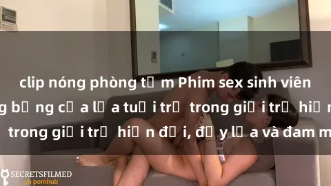 clip nóng phòng tắm Phim sex sinh viên: Câu chuyện nóng bỏng của lứa tuổi trẻ trong giới trẻ hiện đại, đầy lửa và đam mê