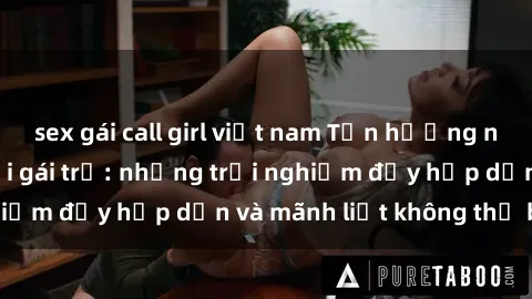 sex gái call girl việt nam Tận hưởng niềm vui của sex với gái trẻ: những trải nghiệm đầy hấp dẫn và mãnh liệt không thể bỏ lỡ