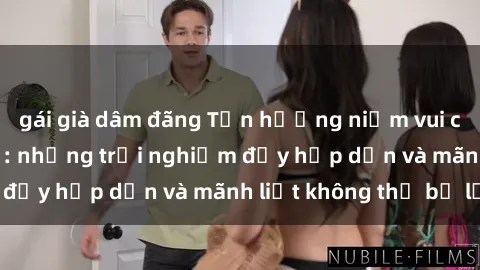 gái già dâm đãng Tận hưởng niềm vui của sex với gái trẻ: những trải nghiệm đầy hấp dẫn và mãnh liệt không thể bỏ lỡ