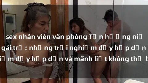 sex nhân viên văn phòng Tận hưởng niềm vui của sex với gái trẻ: những trải nghiệm đầy hấp dẫn và mãnh liệt không thể bỏ lỡ