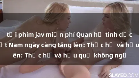 tải phim jav miễn phí Quan hệ tình dục của nữ sinh Việt Nam ngày càng tăng lên: Thực hư và hậu quả không ngờ