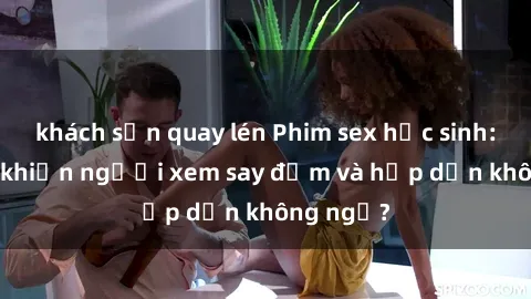 khách sạn quay lén Phim sex học sinh: Điều gì khiến người xem say đắm và hấp dẫn không ngờ?