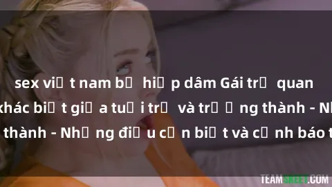 sex việt nam bị hiếp dâm Gái trẻ quan hệ: Mối quan hệ khác biệt giữa tuổi trẻ và trưởng thành - Những điều cần biết và cảnh báo từ chuyên gia