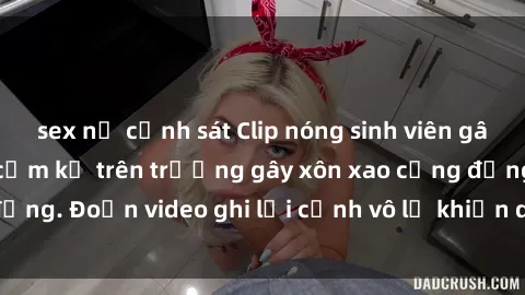 sex nữ cảnh sát Clip nóng sinh viên gây sốc: Hành động cấm kỵ trên trường gây xôn xao cộng đồng. Đoạn video ghi lại cảnh vô lễ khiến dư luận bức xúc.