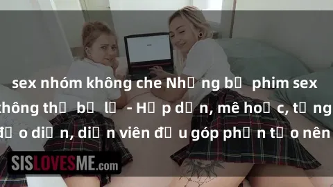 sex nhóm không che Những bộ phim sex gái già đỉnh cao không thể bỏ lỡ - Hấp dẫn, mê hoặc, từng đạo diễn, diễn viên đều góp phần tạo nên sự hấp dẫn, kích thích.