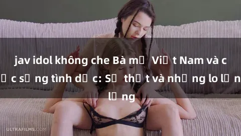 jav idol không che Bà mẹ Việt Nam và cuộc sống tình dục: Sự thật và những lo lắng