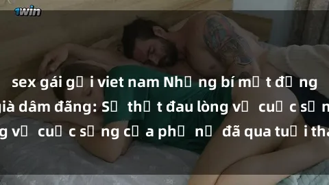 sex gái gọi viet nam Những bí mật đằng sau vẻ ngoài gái già dâm đãng: Sự thật đau lòng về cuộc sống của phụ nữ đã qua tuổi thanh xuân