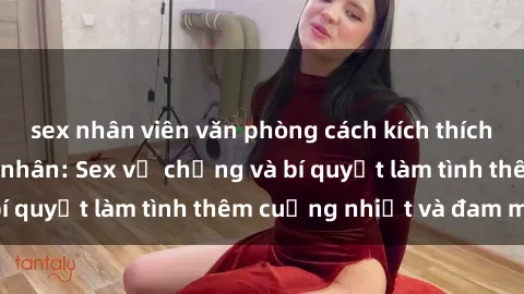 sex nhân viên văn phòng cách kích thích đam mê trong hôn nhân: Sex vợ chồng và bí quyết làm tình thêm cuồng nhiệt và đam mê