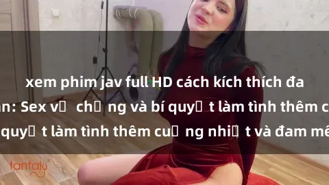 xem phim jav full HD cách kích thích đam mê trong hôn nhân: Sex vợ chồng và bí quyết làm tình thêm cuồng nhiệt và đam mê