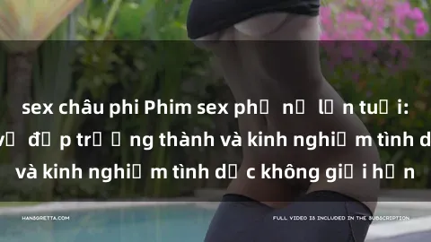sex châu phi Phim sex phụ nữ lớn tuổi: Sức hút đằng sau vẻ đẹp trưởng thành và kinh nghiệm tình dục không giới hạn