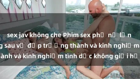 sex jav không che Phim sex phụ nữ lớn tuổi: Sức hút đằng sau vẻ đẹp trưởng thành và kinh nghiệm tình dục không giới hạn