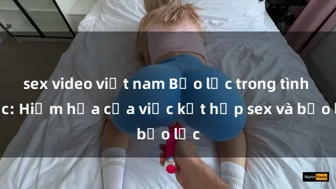 sex video việt nam Bạo lực trong tình dục: Hiểm họa của việc kết hợp sex và bạo lực