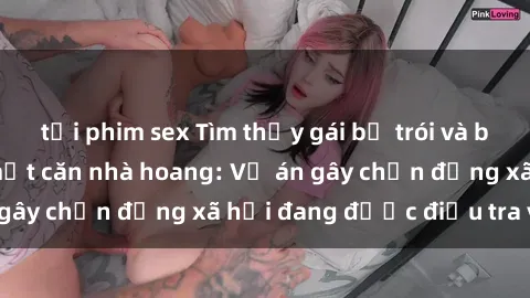 tải phim sex Tìm thấy gái bị trói và bị hiếp dâm trong một căn nhà hoang: Vụ án gây chấn động xã hội đang được điều tra vào.