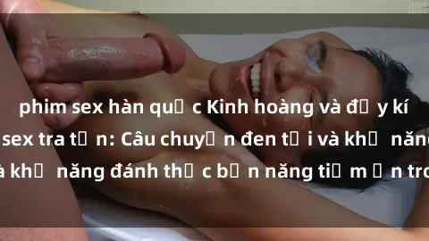 phim sex hàn quốc Kinh hoàng và đầy kích thích với phim sex tra tấn: Câu chuyện đen tối và khả năng đánh thức bản năng tiềm ẩn trong con người