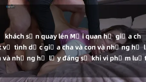 khách sạn quay lén Mối quan hệ giữa cha và con: Sự thật về tình dục giữa cha và con và những hệ lụy đáng sợ khi vi phạm luật pháp.