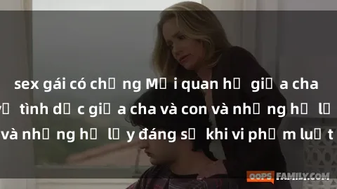 sex gái có chồng Mối quan hệ giữa cha và con: Sự thật về tình dục giữa cha và con và những hệ lụy đáng sợ khi vi phạm luật pháp.