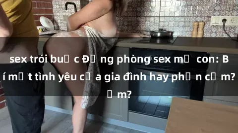 sex trói buộc Động phòng sex mẹ con: Bí mật tình yêu của gia đình hay phản cảm?