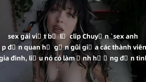 sex gái việt bị lộ clip Chuyện `sex anh em ruột` - Đề cập đến quan hệ gần gũi giữa các thành viên trong gia đình, liệu nó có làm ảnh hưởng đến tình cảm gia đình hay không?