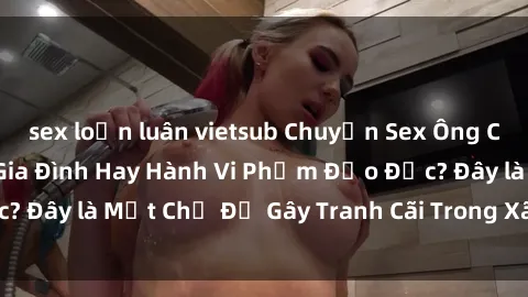 sex loạn luân vietsub Chuyện Sex Ông Cháu: Mối Quan Hệ Gia Đình Hay Hành Vi Phạm Đạo Đức? Đây là Một Chủ Đề Gây Tranh Cãi Trong Xã Hội Hiện Nay.