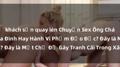 khách sạn quay lén Chuyện Sex Ông Cháu: Mối Quan Hệ Gia Đình Hay Hành Vi Phạm Đạo Đức? Đây là Một Chủ Đề Gây Tranh Cãi Trong Xã Hội Hiện Nay.