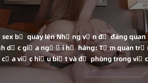 sex bị quay lén Những vấn đề đáng quan tâm về quan hệ tình dục giữa người họ hàng: Tầm quan trọng của việc hiểu biết và đề phòng trong việc tiếp xúc trong gia đình.