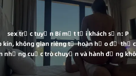 sex trực tuyến Bí mật tại khách sạn: Phòng quay lén khép kín, không gian riêng tư hoàn hảo để thực hiện những cuộc trò chuyện và hành động không bị người khác phát hiện.