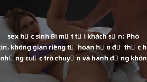 sex học sinh Bí mật tại khách sạn: Phòng quay lén khép kín, không gian riêng tư hoàn hảo để thực hiện những cuộc trò chuyện và hành động không bị người khác phát hiện.
