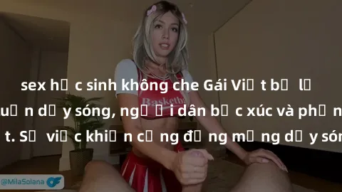 sex học sinh không che Gái Việt bị lộ clip sex khiến dư luận dậy sóng, người dân bức xúc và phản đối gay gắt. Sự việc khiến cộng đồng mạng dậy sóng và yêu cầu xử lý nghiêm ngặt.