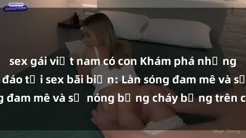sex gái việt nam có con Khám phá những trải nghiệm độc đáo tại sex bãi biển: Làn sóng đam mê và sự nóng bỏng cháy bỏng trên cát trắng