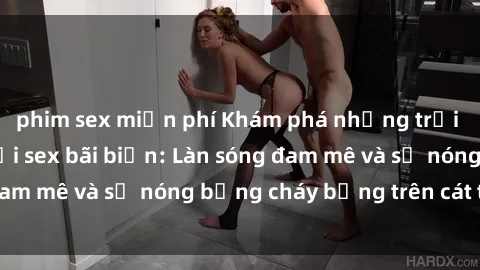 phim sex miễn phí Khám phá những trải nghiệm độc đáo tại sex bãi biển: Làn sóng đam mê và sự nóng bỏng cháy bỏng trên cát trắng