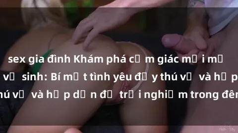 sex gia đình Khám phá cảm giác mới mẻ với sex trong nhà vệ sinh: Bí mật tình yêu đầy thú vị và hấp dẫn để trải nghiệm trong đêm hôm nay!