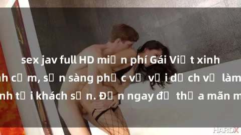 sex jav full HD miễn phí Gái Việt xinh đẹp, nồng nàn tình cảm, sẵn sàng phục vụ với dịch vụ làm tình tại khách sạn. Đến ngay để thỏa mãn mọi khao khát của bạn!