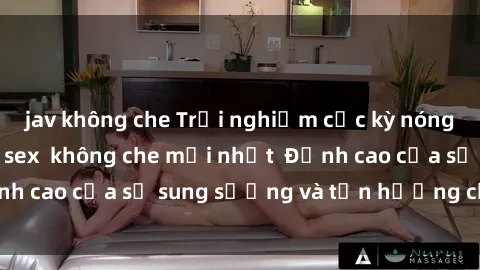 jav không che Trải nghiệm cực kỳ nóng bỏng trong phim sex  không che mới nhất  Đỉnh cao của sự sung sướng và tận hưởng chân thật