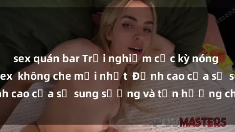 sex quán bar Trải nghiệm cực kỳ nóng bỏng trong phim sex  không che mới nhất  Đỉnh cao của sự sung sướng và tận hưởng chân thật