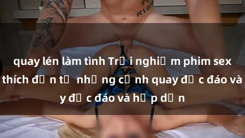 quay lén làm tình Trải nghiệm phim sex : Sự kích thích đến từ những cảnh quay độc đáo và hấp dẫn