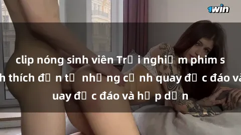 clip nóng sinh viên Trải nghiệm phim sex : Sự kích thích đến từ những cảnh quay độc đáo và hấp dẫn