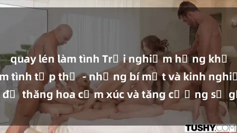 quay lén làm tình Trải nghiệm hứng khởi cùng với việc làm tình tập thể - những bí mật và kinh nghiệm để thăng hoa cảm xúc và tăng cường sự gắn kết trong mối quan hệ