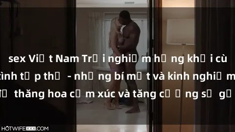 sex Việt Nam Trải nghiệm hứng khởi cùng với việc làm tình tập thể - những bí mật và kinh nghiệm để thăng hoa cảm xúc và tăng cường sự gắn kết trong mối quan hệ