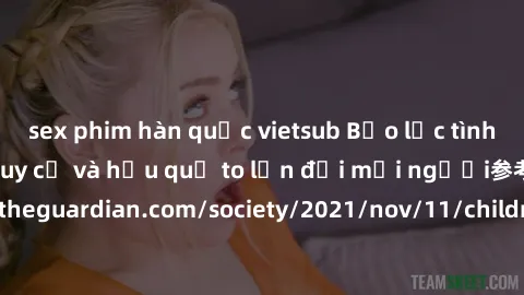 sex phim hàn quốc vietsub Bạo lực tình dục trong nhóm: nguy cơ và hậu quả to lớn đối mọi người参考: https://www.theguardian.com/society/2021/nov/11/children-as-young-as-four-are-being-sexually-abused-by
