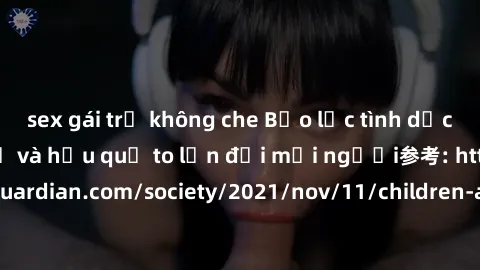 sex gái trẻ không che Bạo lực tình dục trong nhóm: nguy cơ và hậu quả to lớn đối mọi người参考: https://www.theguardian.com/society/2021/nov/11/children-as-young-as-four-are-being-sexually-abused-by-gro
