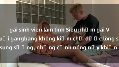 gái sinh viên làm tình Siêu phẩm gái Việt tham gia trong buổi gangbang không kiềm chế được lòng sung sướng, những cảnh nóng nảy khiến ai cũng phải mãn nhãn