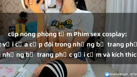 clip nóng phòng tắm Phim sex cosplay: Trải nghiệm tuyệt vời của cặp đôi trong những bộ trang phục gợi cảm và kích thích