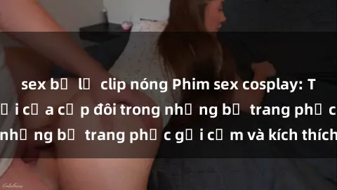 sex bị lộ clip nóng Phim sex cosplay: Trải nghiệm tuyệt vời của cặp đôi trong những bộ trang phục gợi cảm và kích thích