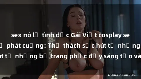 sex nô lệ tình dục Gái Việt cosplay sexy khiến fan hâm mộ phát cuồng: Thử thách sức hút từ những bộ trang phục đầy sáng tạo và quyến rũ!