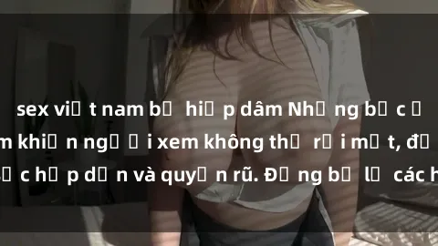 sex việt nam bị hiếp dâm Những bức ảnh sexy tá gợi cảm khiến người xem không thể rời mắt, đầy sức hấp dẫn và quyến rũ. Đừng bỏ lỡ các hình ảnh nóng bỏng này!