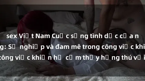 sex Việt Nam Cuộc sống tình dục của nhân viên văn phòng: Sự nghiệp và đam mê trong công việc khiến họ cảm thấy hứng thú với tình dục?