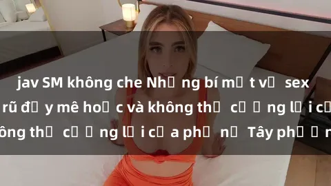 jav SM không che Những bí mật về sex gái Tây: Sự quyến rũ đầy mê hoặc và không thể cưỡng lại của phụ nữ Tây phương