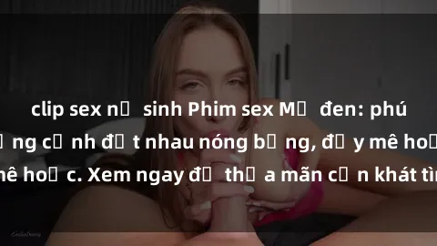 clip sex nữ sinh Phim sex Mỹ đen: phút mãnh liệt với những cảnh địt nhau nóng bỏng, đầy mê hoặc. Xem ngay để thỏa mãn cơn khát tình dục của bạn!
